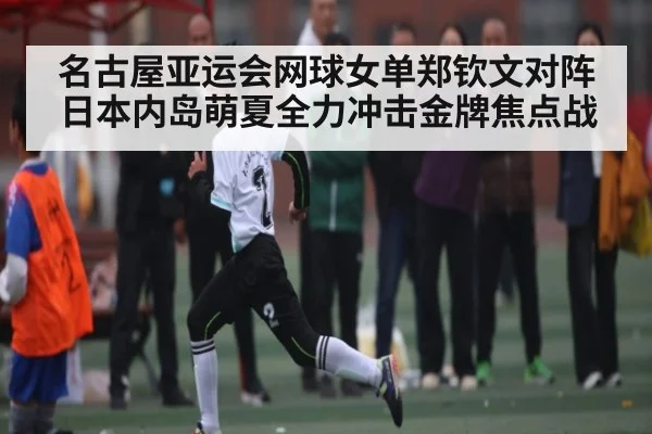 名古屋亚运会网球女单郑钦文对阵日本内岛萌夏全力冲击金牌焦点战