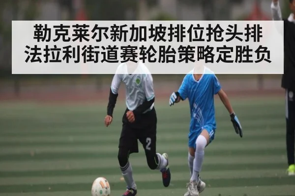 勒克莱尔新加坡排位抢头排 法拉利街道赛轮胎策略定胜负